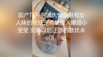 国产TS系列波大臀圆很有女人味的夜妖宠调教后入爆插小受受 完事以后还舔的意犹未尽