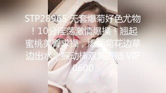 STP28965 无套爆菊好色尤物！10分淫荡激情爆操！翘起蜜桃美臀求操，爆插菊花边草边出水，振动棒双洞齐插 VIP0600