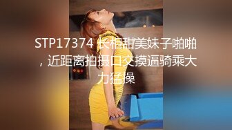 STP17374 长相甜美妹子啪啪，近距离拍摄口交摸逼骑乘大力猛操