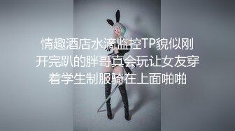 情趣酒店水滴监控TP貌似刚开完趴的胖哥真会玩让女友穿着学生制服骑在上面啪啪