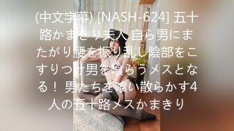 (中文字幕) [NASH-624] 五十路かまきり夫人 自ら男にまたがり腰を振り乱し陰部をこすりつけ男を喰らうメスとなる！ 男たちを喰い散らかす4人の五十路メスかまきり