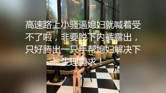 高速路上小骚逼媳妇就喊着受不了啦，非要脱下内裤露出，只好腾出一只手帮媳妇解决下生理需求！