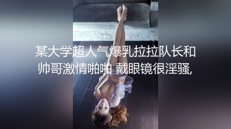 某大学超人气爆乳拉拉队长和帅哥激情啪啪 戴眼镜很淫骚,