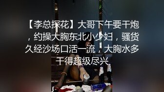 【李总探花】大哥下午要干炮，约操大胸东北小少妇，骚货久经沙场口活一流，大胸水多干得超级尽兴