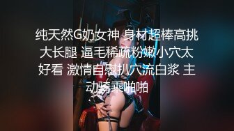 纯天然G奶女神 身材超棒高挑大长腿 逼毛稀疏粉嫩小穴太好看 激情自慰扒穴流白浆 主动骑乘啪啪