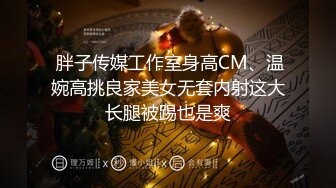  胖子传媒工作室身高CM、温婉高挑良家美女无套内射这大长腿被踢也是爽