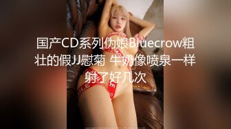 国产CD系列伪娘Bluecrow粗壮的假JJ慰菊 牛奶像喷泉一样射了好几次