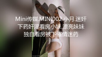 Mini传媒.MINI002.小月.迷奸下药奸淫看房小妹.漂亮妹妹独自看房被下催情迷药