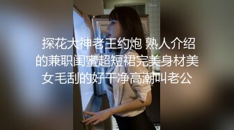  探花大神老王约炮 熟人介绍的兼职闺蜜超短裙完美身材美女毛刮的好干净高潮叫老公