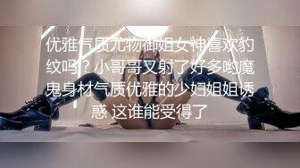 优雅气质尤物御姐女神喜欢豹纹吗？小哥哥又射了好多哟魔鬼身材气质优雅的少妇姐姐诱惑 这谁能受得了