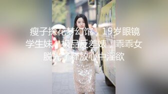  瘦子探花梦幻馆，19岁眼镜学生妹，极品反差婊，乖乖女脱光了释放心中淫欲