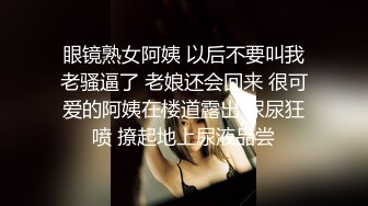 眼镜熟女阿姨 以后不要叫我老骚逼了 老娘还会回来 很可爱的阿姨在楼道露出 尿尿狂喷 撩起地上尿液品尝