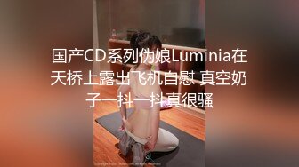 国产CD系列伪娘Luminia在天桥上露出飞机自慰 真空奶子一抖一抖真很骚