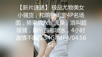 【新片速遞】 极品尤物美女小骚货，和眼镜闺蜜4P名场面，骑乘后入轮流操，浪叫超级骚，厕所自慰喷水，4小时激情不断[1.54G/MP4/04:56:54]