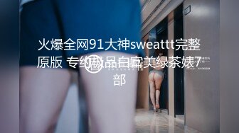 火爆全网91大神sweattt完整原版 专约极品白富美绿茶婊7部