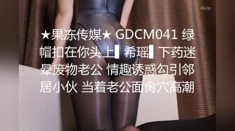 ★果冻传媒★ GDCM041 绿帽扣在你头上▌希瑶▌下药迷晕废物老公 情趣诱惑勾引邻居小伙 当着老公面肏穴高潮