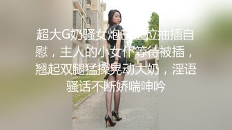 超大G奶骚女炮击上位抽插自慰，主人的小女仆等待被插，翘起双腿猛操晃动大奶，淫语骚话不断娇喘呻吟