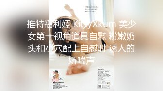 推特福利姬 KittyXkum 美少女第一视角道具自慰 粉嫩奶头和小穴配上自慰时 诱人的娇喘声