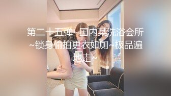 第二十五弹~国内某洗浴会所~锁身偷拍更衣如厕~极品遍地走~