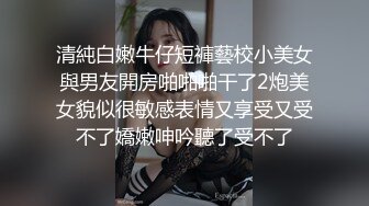 清純白嫩牛仔短褲藝校小美女與男友開房啪啪啪干了2炮美女貌似很敏感表情又享受又受不了嬌嫩呻吟聽了受不了