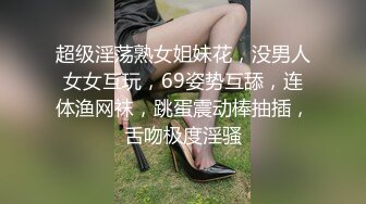 超级淫荡熟女姐妹花，没男人女女互玩，69姿势互舔，连体渔网袜，跳蛋震动棒抽插，舌吻极度淫骚