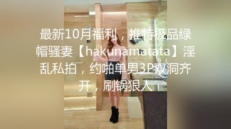 最新10月福利，推特极品绿帽骚妻【hakunamatata】淫乱私拍，约啪单男3P双洞齐开，刷锅狠人