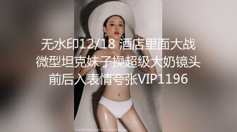 无水印12/18 酒店里面大战微型坦克妹子操超级大奶镜头前后入表情夸张VIP1196