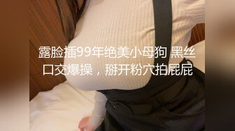 露脸插99年绝美小母狗 黑丝口交爆操，掰开粉穴拍屁屁