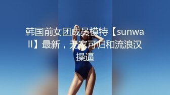 韩国前女团成员模特【sunwall】最新，无家可归和流浪汉操逼