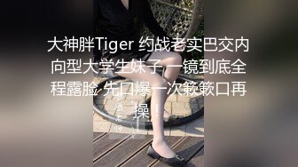 大神胖Tiger 约战老实巴交内向型大学生妹子 一镜到底全程露脸 先口爆一次簌簌口再操！