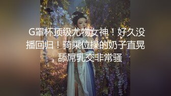  G罩杯顶级尤物女神！好久没播回归！骑乘位操的奶子直晃，舔屌乳交非常骚