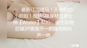 ❤️最新订阅精品！天使般的小姐姐！推特S级身材反差女神【Wister】私拍，金主玩物怼操3P表里不一的骚母狗叫声一绝