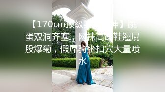 【170cm顶级美腿女神】跳蛋双洞齐塞，网袜高跟鞋翘屁股爆菊，假屌骑坐扣穴大量喷水