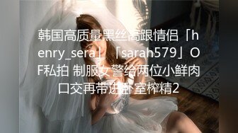 韩国高质量黑丝高跟情侣「henry_sera」「sarah579」OF私拍 制服女警给两位小鲜肉口交再带进卧室榨精2