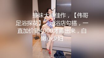 ♈ ♈ ♈ 撩妹大神佳作，【伟哥足浴探花】，足浴店勾搭，一直加价到4000才肯出来，白嫩小少妇