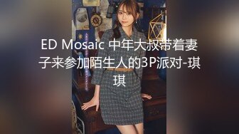 ED Mosaic 中年大叔带着妻子来参加陌生人的3P派对-琪琪