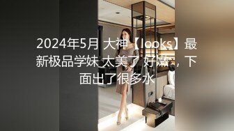 2024年5月 大神【looks】最新极品学妹 太美了 好嫩 ，下面出了很多水