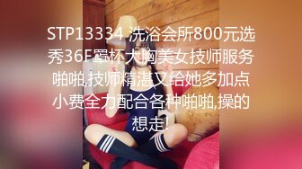 STP13334 洗浴会所800元选秀36F罩杯大胸美女技师服务啪啪,技师精湛又给她多加点小费全力配合各种啪啪,操的想走!