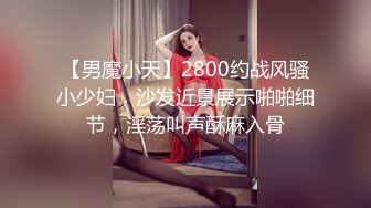 【男魔小天】2800约战风骚小少妇，沙发近景展示啪啪细节，淫荡叫声酥麻入骨