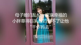  母子媳妇乱伦一家亲幸福的小胖草得巨乳媳妇受不了让他“干你妈去”