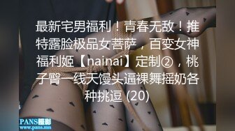 最新宅男福利！青春无敌！推特露脸极品女菩萨，百变女神福利姬【nainai】定制②，桃子臀一线天馒头逼裸舞摇奶各种挑逗 (20)