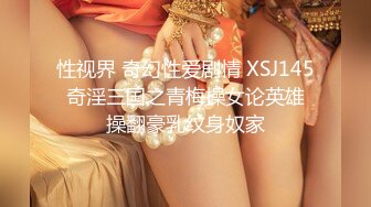 性视界 奇幻性爱剧情 XSJ145 奇淫三国之青梅操女论英雄 操翻豪乳纹身奴家