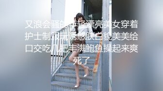 又浪会骚的年轻漂亮美女穿着护士制服玩诱惑肤白貌美美给口交吃几把丰满鲍鱼操起来爽死了