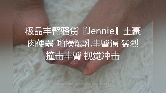 极品丰臀骚货『Jennie』土豪肉便器 啪操爆乳丰臀逼 猛烈撞击丰臀 视觉冲击