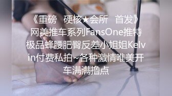 《重磅✿硬核★会所✿首发》网美推车系列FansOne推特极品蜂腰肥臀反差小姐姐Kelvin付费私拍~各种激情唯美开车满满撸点