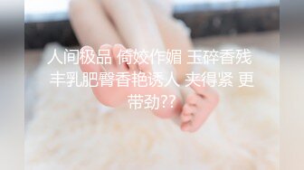 人间极品 倚姣作媚 玉碎香残 丰乳肥臀香艳诱人 夹得紧 更带劲??