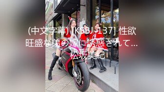 (中文字幕) [KSBJ-137] 性欲旺盛な弟の嫁に誘惑されて…。 松坂美紀