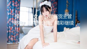 操骚逼美女 + 公司骚货主管要吃我的精液合集。精彩继续！