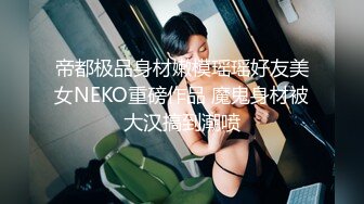 帝都极品身材嫩模瑶瑶好友美女NEKO重磅作品 魔鬼身材被大汉搞到潮喷