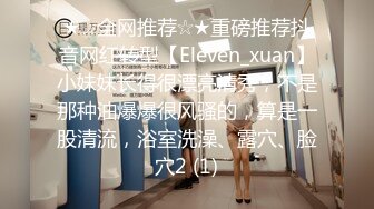 ★☆全网推荐☆★重磅推荐抖音网红转型【Eleven_xuan】小妹妹长得很漂亮清秀，不是那种油爆爆很风骚的，算是一股清流，浴室洗澡、露穴、脸穴2 (1)